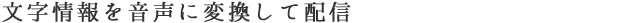 文字情報を音声に変換して配信