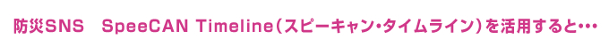 防災SNS SpeeCAN Timeline(スピーキャン・タイムライン)を活用すると・・・
