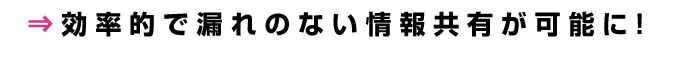効率的で漏れのない情報共有が可能に!